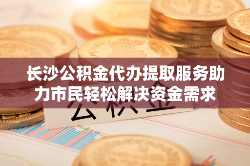 盐水长沙公积金代办提取服务助力市民轻松解决资金需求