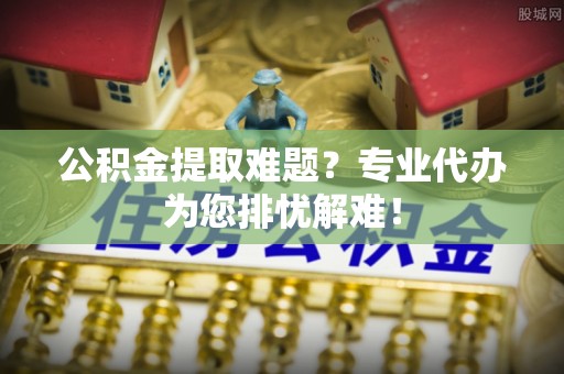 盐水公积金提取难题？专业代办为您排忧解难！