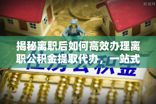 盐水揭秘离职后如何高效办理离职公积金提取代办，一站式服务全解析